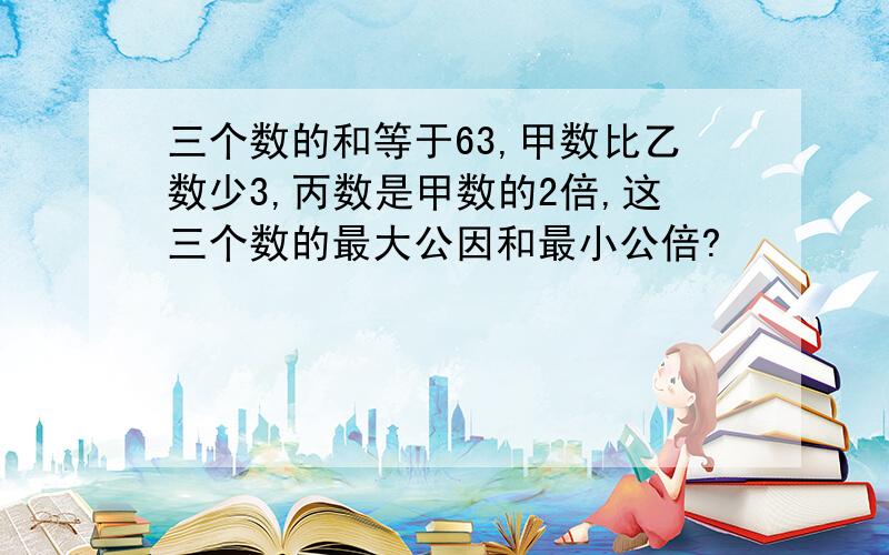 三个数的和等于63,甲数比乙数少3,丙数是甲数的2倍,这三个数的最大公因和最小公倍?