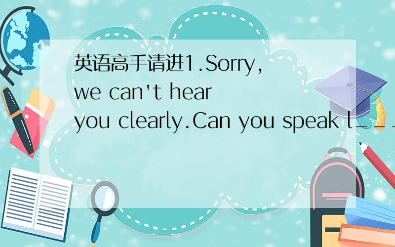 英语高手请进1.Sorry,we can't hear you clearly.Can you speak l_____