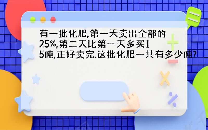 有一批化肥,第一天卖出全部的25%,第二天比第一天多买15吨,正好卖完.这批化肥一共有多少吨?