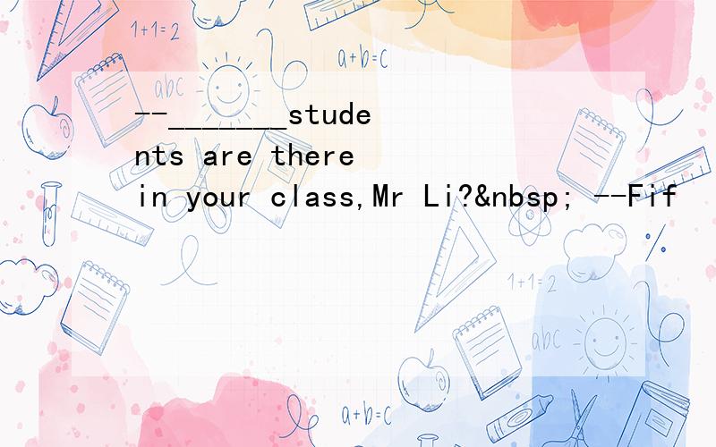 --_______students are there in your class,Mr Li?  --Fif