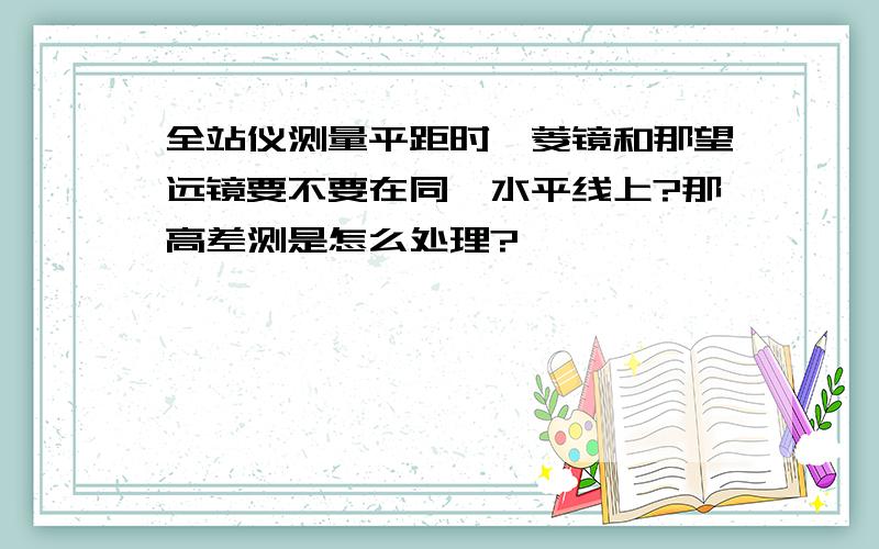 全站仪测量平距时,菱镜和那望远镜要不要在同一水平线上?那高差测是怎么处理?