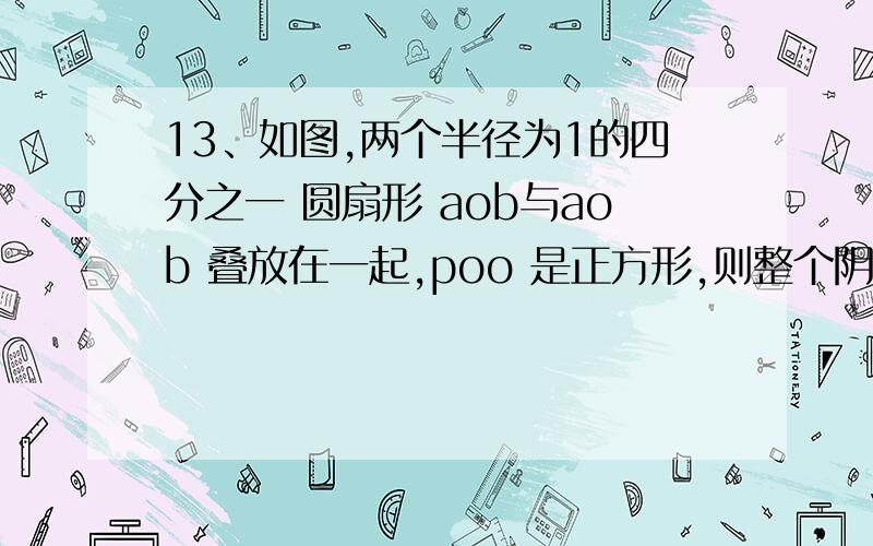 13、如图,两个半径为1的四分之一 圆扇形 aob与aob 叠放在一起,poo 是正方形,则整个阴影图形的面积是多