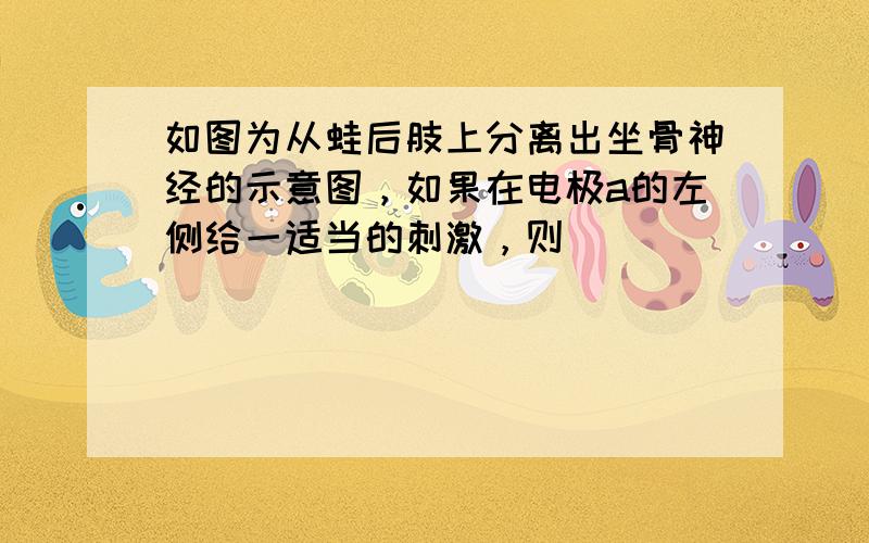 如图为从蛙后肢上分离出坐骨神经的示意图，如果在电极a的左侧给一适当的刺激，则（　　）