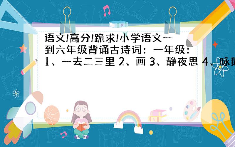 语文!高分!跪求!小学语文一到六年级背诵古诗词：一年级：1、一去二三里 2、画 3、静夜思 4、咏鹅 5、画鸡 6、悯农