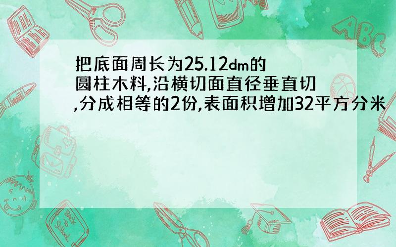 把底面周长为25.12dm的圆柱木料,沿横切面直径垂直切,分成相等的2份,表面积增加32平方分米