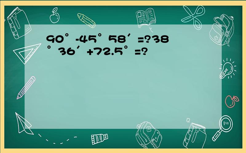 90°-45°58′=?38°36′+72.5°=?