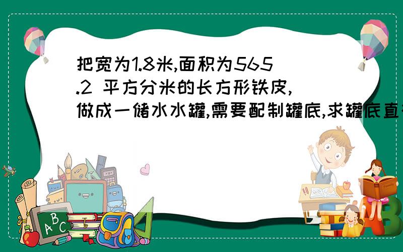 把宽为1.8米,面积为565.2 平方分米的长方形铁皮,做成一储水水罐,需要配制罐底,求罐底直径是多少?