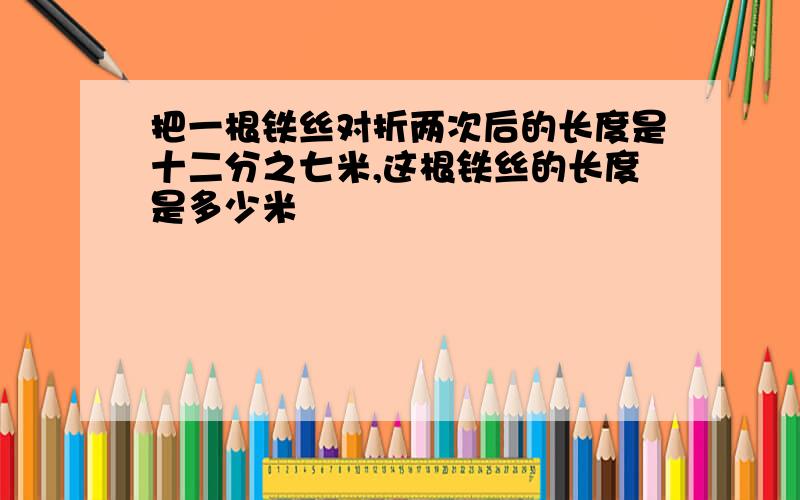 把一根铁丝对折两次后的长度是十二分之七米,这根铁丝的长度是多少米