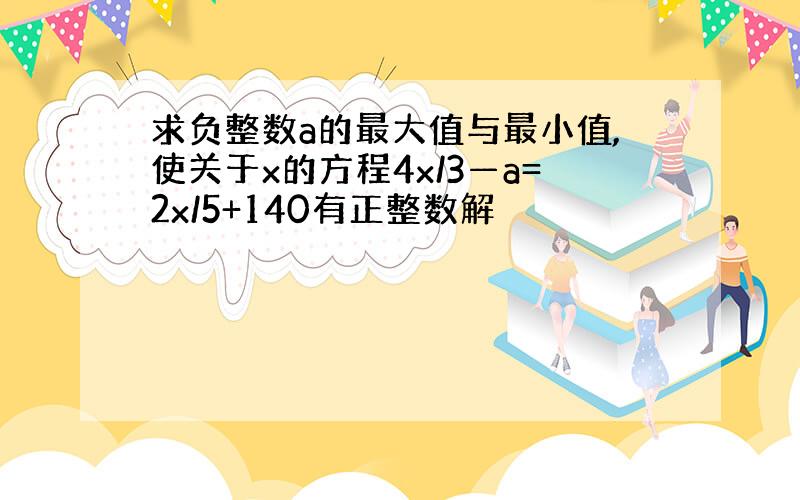 求负整数a的最大值与最小值,使关于x的方程4x/3—a=2x/5+140有正整数解