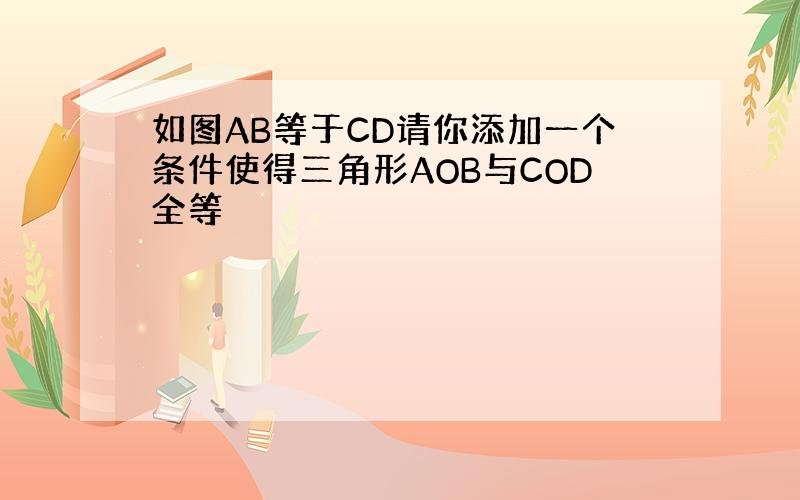 如图AB等于CD请你添加一个条件使得三角形AOB与COD全等