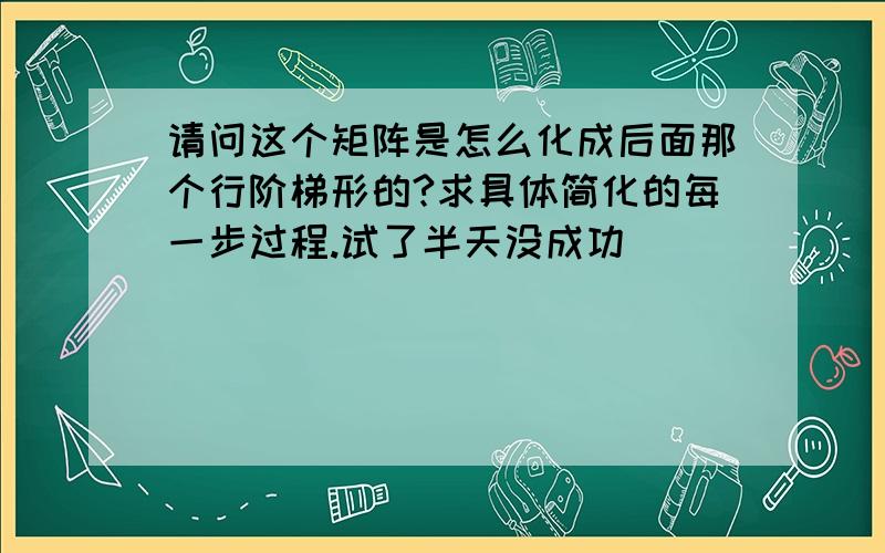 请问这个矩阵是怎么化成后面那个行阶梯形的?求具体简化的每一步过程.试了半天没成功