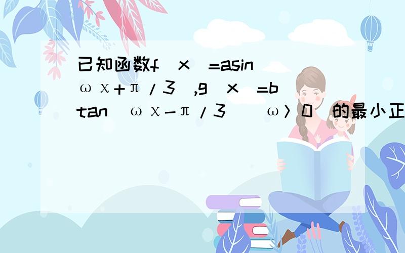 已知函数f(x)=asin(ωχ+π/3),g(x)=btan(ωχ-π/3）（ω＞0)的最小正周期之和为3π/2,且f