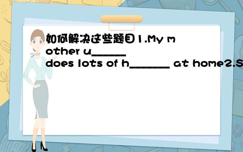 如何解决这些题目1.My mother u______ does lots of h_______ at home2.S