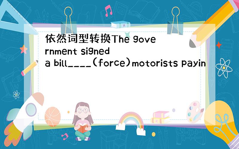 依然词型转换The government signed a bill____(force)motorists payin