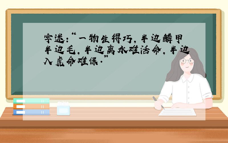 字迷:“一物生得巧,半边鳞甲半边毛,半边离水难活命,半边入虎命难保.”