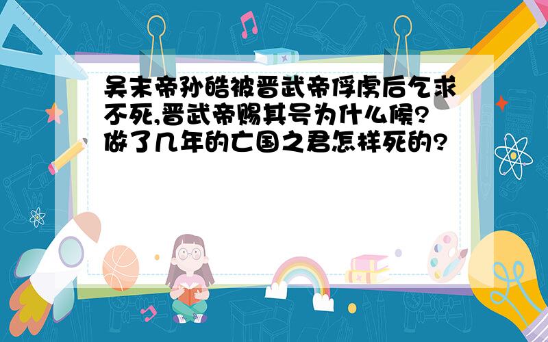 吴末帝孙皓被晋武帝俘虏后乞求不死,晋武帝赐其号为什么候?做了几年的亡国之君怎样死的?