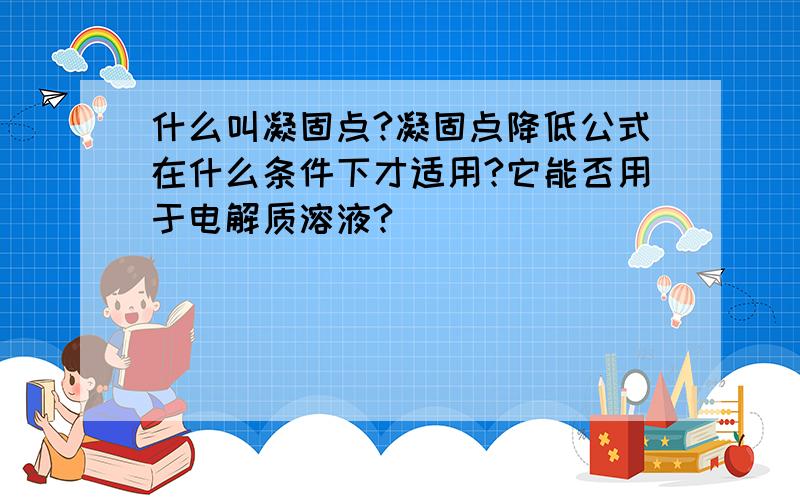 什么叫凝固点?凝固点降低公式在什么条件下才适用?它能否用于电解质溶液?