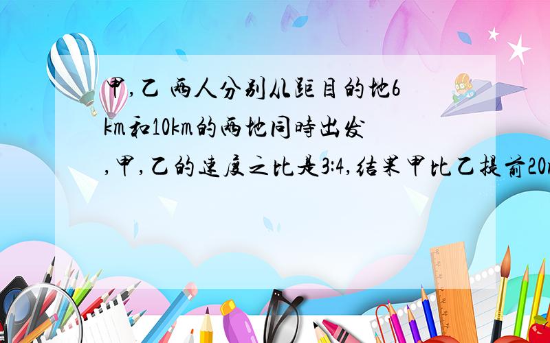 甲,乙 两人分别从距目的地6km和10km的两地同时出发,甲,乙的速度之比是3:4,结果甲比乙提前20min到达目的地.