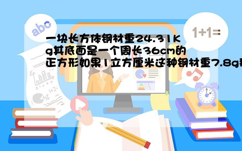 一块长方体钢材重24.31Kg其底面是一个周长36cm的正方形如果1立方厘米这种钢材重7.8g那么块长方体钢材的高约为多