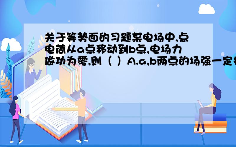 关于等势面的习题某电场中,点电荷从a点移动到b点,电场力做功为零,则（ ）A.a,b两点的场强一定相等B.a,b两点间的