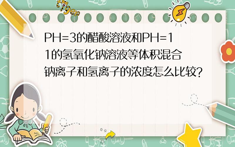 PH=3的醋酸溶液和PH=11的氢氧化钠溶液等体积混合 钠离子和氢离子的浓度怎么比较?