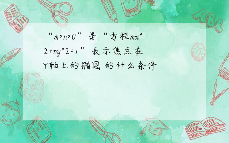 “m>n>0”是“方程mx^2+ny^2=1”表示焦点在Y轴上的椭圆 的什么条件