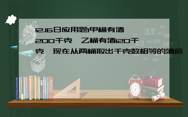 12.16日应用题1甲桶有酒200千克,乙桶有酒120千克,现在从两桶取出千克数相等的酒后,剩下的酒,甲桶的千克数正好是