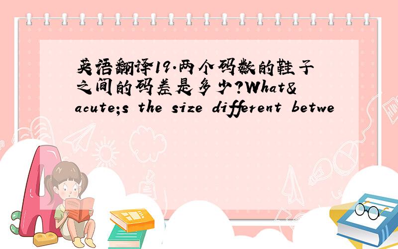 英语翻译19.两个码数的鞋子之间的码差是多少?What´s the size different betwe