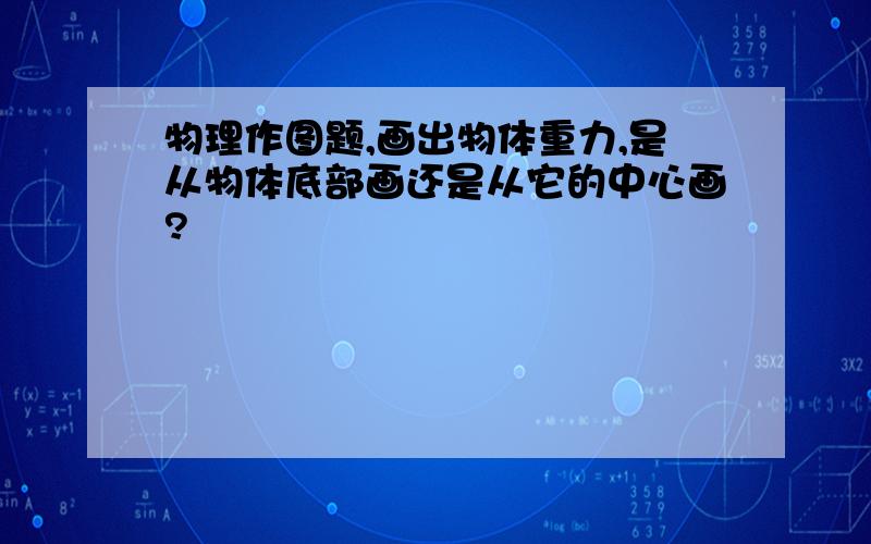 物理作图题,画出物体重力,是从物体底部画还是从它的中心画?