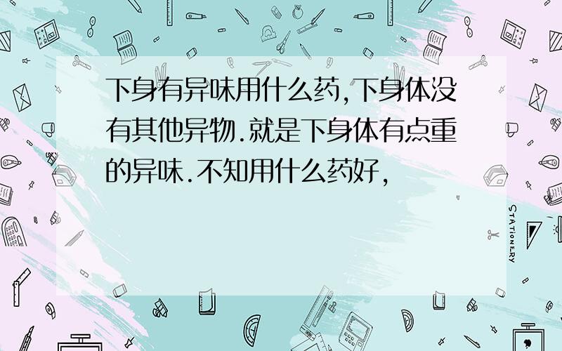 下身有异味用什么药,下身体没有其他异物.就是下身体有点重的异味.不知用什么药好,