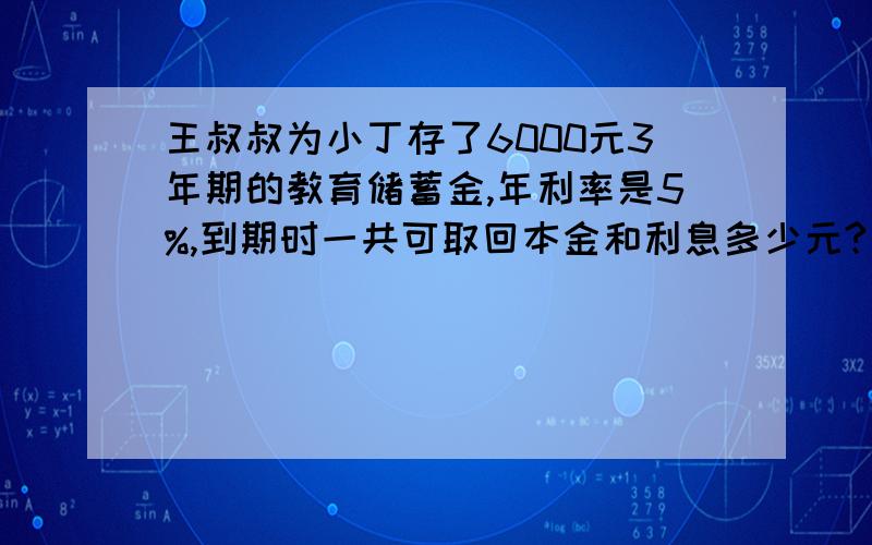 王叔叔为小丁存了6000元3年期的教育储蓄金,年利率是5%,到期时一共可取回本金和利息多少元?