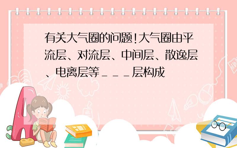 有关大气圈的问题!大气圈由平流层、对流层、中间层、散逸层、电离层等＿＿＿层构成