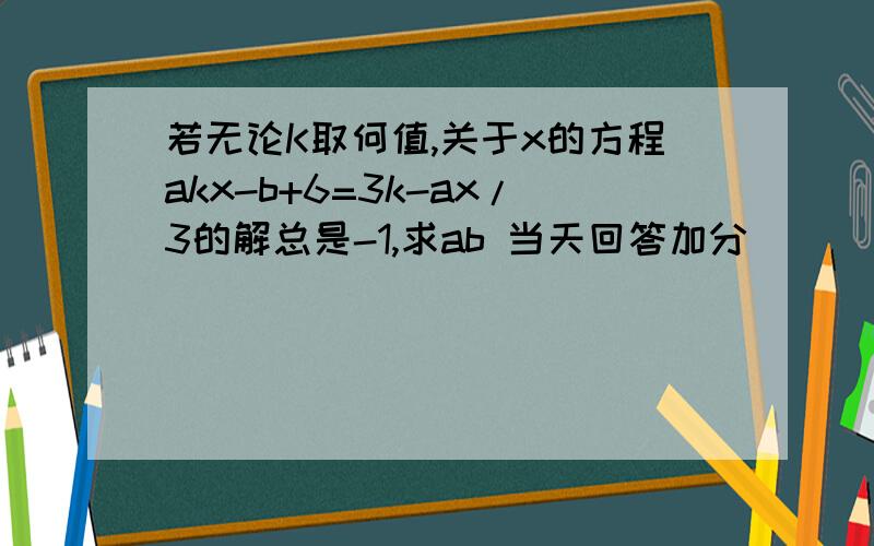 若无论K取何值,关于x的方程akx-b+6=3k-ax/3的解总是-1,求ab 当天回答加分