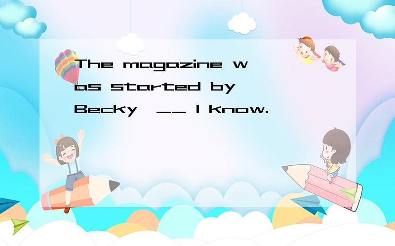 The magazine was started by Becky,__ I know.