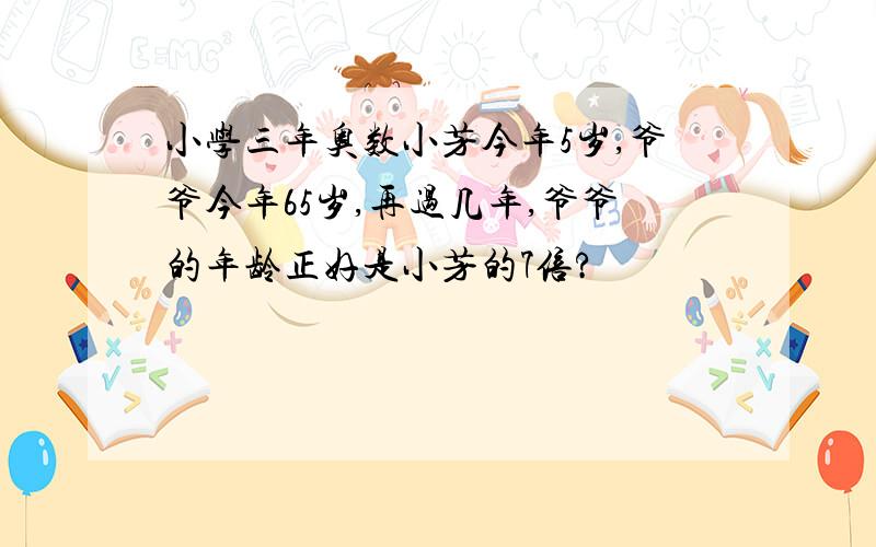 小学三年奥数小芳今年5岁,爷爷今年65岁,再过几年,爷爷的年龄正好是小芳的7倍?