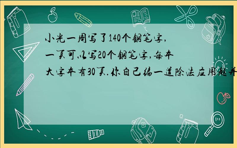 小光一周写了140个钢笔字,一页可以写20个钢笔字,每本大字本有30页.你自己编一道除法应用题并解答.