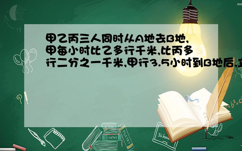 甲乙丙三人同时从A地去B地,甲每小时比乙多行千米,比丙多行二分之一千米,甲行3.5小时到B地后,立即返回.在距B地15千