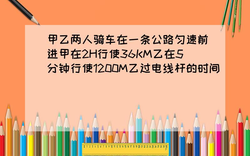 甲乙两人骑车在一条公路匀速前进甲在2H行使36KM乙在5分钟行使1200M乙过电线杆的时间