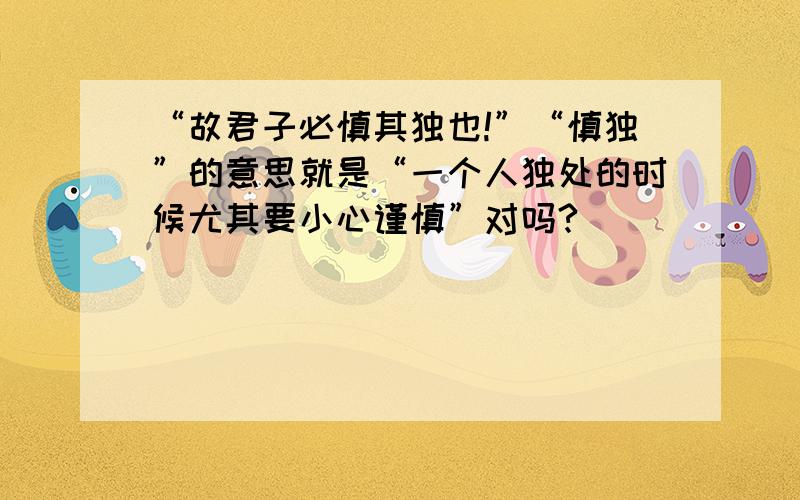 “故君子必慎其独也!”“慎独”的意思就是“一个人独处的时候尤其要小心谨慎”对吗?