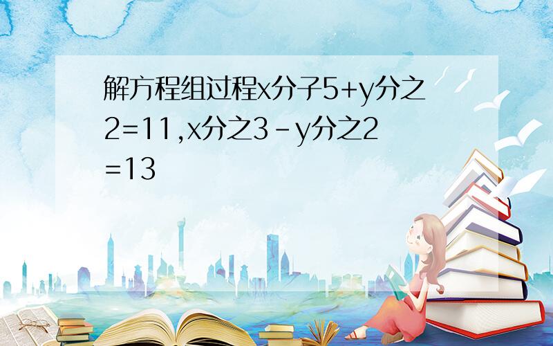 解方程组过程x分子5+y分之2=11,x分之3-y分之2=13