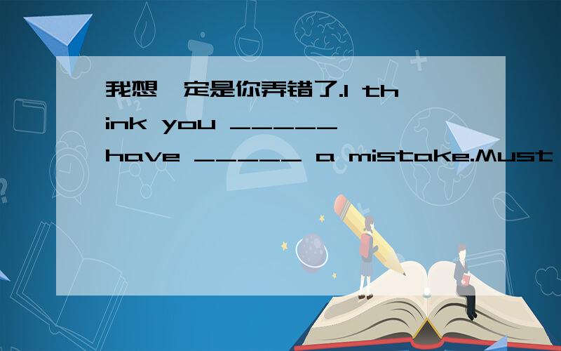 我想一定是你弄错了.I think you _____ have _____ a mistake.Must I fini