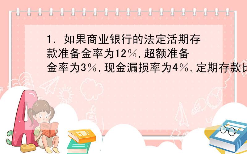 1．如果商业银行的法定活期存款准备金率为12％,超额准备金率为3％,现金漏损率为4％,定期存款比率为40％