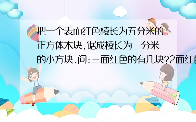 把一个表面红色棱长为五分米的正方体木块,锯成棱长为一分米的小方块.问:三面红色的有几块?2面红色的有几块