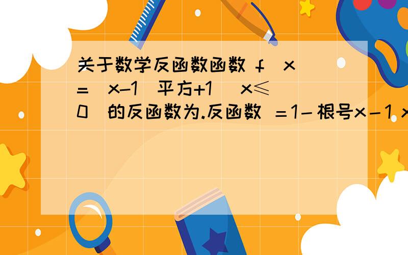 关于数学反函数函数 f(x)=(x-1)平方+1 （x≤0)的反函数为.反函数 ＝1－根号x－1 x大于且等于2