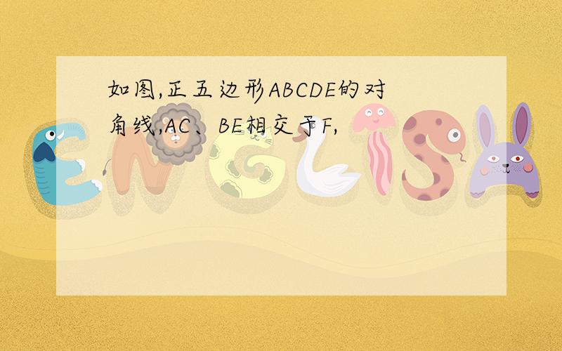 如图,正五边形ABCDE的对角线,AC、BE相交于F,