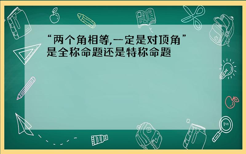 “两个角相等,一定是对顶角”是全称命题还是特称命题