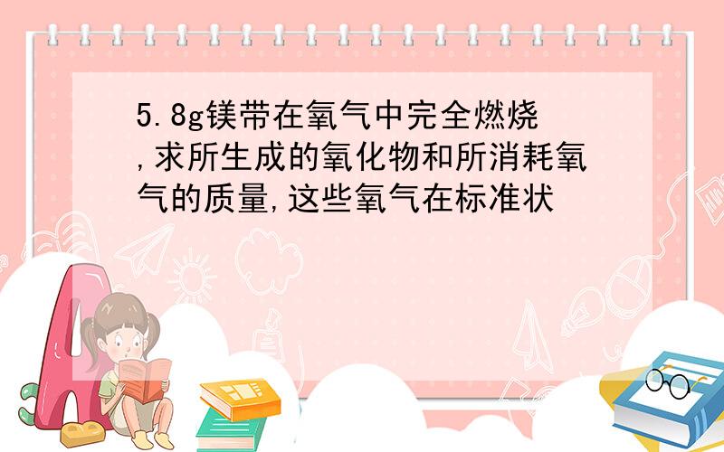 5.8g镁带在氧气中完全燃烧,求所生成的氧化物和所消耗氧气的质量,这些氧气在标准状