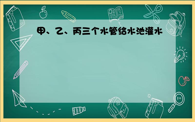 甲、乙、丙三个水管给水池灌水