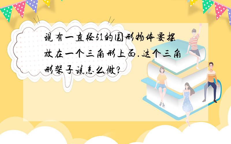 现有一直径51的圆形物体要摆放在一个三角形上面.这个三角形架子该怎么做?