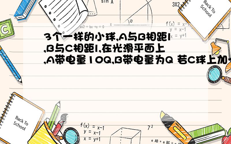 3个一样的小球,A与B相距l,B与C相距l,在光滑平面上,A带电量10Q,B带电量为Q 若C球上加一水平向右恒力F